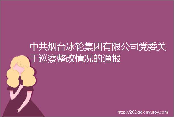 中共烟台冰轮集团有限公司党委关于巡察整改情况的通报