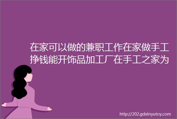 在家可以做的兼职工作在家做手工挣钱能开饰品加工厂在手工之家为什么会有好收入图为串珠米珠绣纯手工产品剪影